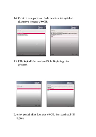 14. Create a new partition. Pada tampilan ini nyatakan
ukurannya sebesar 5.0 GB.
15. Pilih logical,lalu continue,Pilih Beginning, lalu
continue.
16. untuk partisi akhir kita atur 6.0GB. lalu continue,Pilih
logical,
 