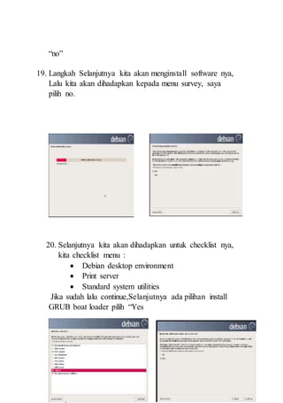 “no”
19. Langkah Selanjutnya kita akan menginstall software nya,
Lalu kita akan dihadapkan kepada menu survey, saya
pilih no.
20. Selanjutnya kita akan dihadapkan untuk checklist nya,
kita checklist menu :
 Debian desktop environment
 Print server
 Standard system utilities
Jika sudah lalu continue,Selanjutnya ada pilihan install
GRUB boat loader pilih “Yes
 