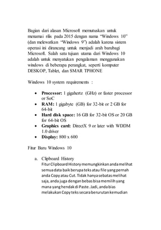 Bagian dari alasan Microsoft memutuskan untuk
menamai rilis pada 2015 dengan nama “Windows 10”
(dan melewatkan “Windows 9”) adalah karena sistem
operasi ini dirancang untuk menjadi arah barubagi
Microsoft. Salah satu tujuan utama dari Windows 10
adalah untuk menyatukan pengalaman menggunakan
windows di beberapa perangkat, seperti komputer
DESKOP, Tablet, dan SMAR TPHONE
Windows 10 system requirements :
 Processor: 1 gigahertz (GHz) or faster processor
or SoC
 RAM: 1 gigabyte (GB) for 32-bit or 2 GB for
64-bit
 Hard disk space: 16 GB for 32-bit OS or 20 GB
for 64-bit OS
 Graphics card: DirectX 9 or later with WDDM
1.0 driver
 Display: 800 x 600
Fitur Baru Windows 10
a. Clipboard History
FiturClipboardHistorymemungkinkanandamelihat
semuadata baikberupateksatau file yangpernah
anda Copyatau Cut.Tidak hanyasebatasmelihat
saja,anda juga denganbebasbisamemilihyang
mana yanghendakdi Paste.Jadi,andabias
melakukanCopytekssecaraberurutankemudian
 