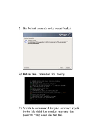 21. Jika berhasil akan ada notice seperti berikut.
22. Debian mulai melakukan first booting.
23. Setelah itu akan muncul tampilan awal user seperti
berikut lalu disini kita masukan username dan
password Yang sudah kita buat tadi.
 