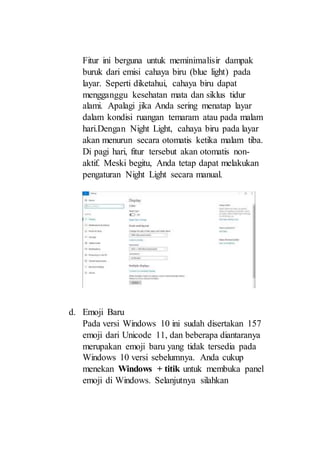 Fitur ini berguna untuk meminimalisir dampak
buruk dari emisi cahaya biru (blue light) pada
layar. Seperti diketahui, cahaya biru dapat
mengganggu kesehatan mata dan siklus tidur
alami. Apalagi jika Anda sering menatap layar
dalam kondisi ruangan temaram atau pada malam
hari.Dengan Night Light, cahaya biru pada layar
akan menurun secara otomatis ketika malam tiba.
Di pagi hari, fitur tersebut akan otomatis non-
aktif. Meski begitu, Anda tetap dapat melakukan
pengaturan Night Light secara manual.
d. Emoji Baru
Pada versi Windows 10 ini sudah disertakan 157
emoji dari Unicode 11, dan beberapa diantaranya
merupakan emoji baru yang tidak tersedia pada
Windows 10 versi sebelumnya. Anda cukup
menekan Windows + titik untuk membuka panel
emoji di Windows. Selanjutnya silahkan
 