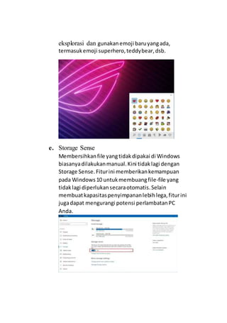 eksplorasi dan gunakanemoji baruyangada,
termasukemoji superhero,teddybear,dsb.
e. Storage Sense
Membersihkanfile yangtidakdipakai di Windows
biasanyadilakukanmanual.Kini tidaklagi dengan
Storage Sense.Fiturini memberikankemampuan
pada Windows10 untukmembuangfile-file yang
tidaklagi diperlukansecaraotomatis.Selain
membuatkapasitaspenyimpananlebihlega,fiturini
jugadapat mengurangi potensi perlambatanPC
Anda.
 