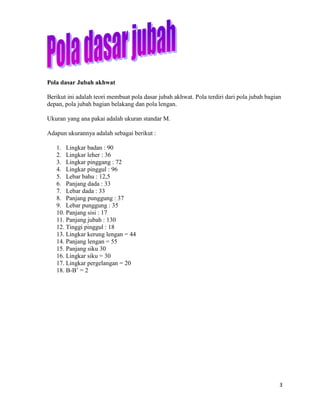 Pola dasar Jubah akhwat

Berikut ini adalah teori membuat pola dasar jubah akhwat. Pola terdiri dari pola jubah bagian
depan, pola jubah bagian belakang dan pola lengan.

Ukuran yang ana pakai adalah ukuran standar M.

Adapun ukurannya adalah sebagai berikut :

   1. Lingkar badan : 90
   2. Lingkar leher : 36
   3. Lingkar pinggang : 72
   4. Lingkar pinggul : 96
   5. Lebar bahu : 12,5
   6. Panjang dada : 33
   7. Lebar dada : 33
   8. Panjang punggung : 37
   9. Lebar punggung : 35
   10. Panjang sisi : 17
   11. Panjang jubah : 130
   12. Tinggi pinggul : 18
   13. Lingkar kerung lengan = 44
   14. Panjang lengan = 55
   15. Panjang siku 30
   16. Lingkar siku = 30
   17. Lingkar pergelangan = 20
   18. B-B’ = 2




                                                                                            3
 