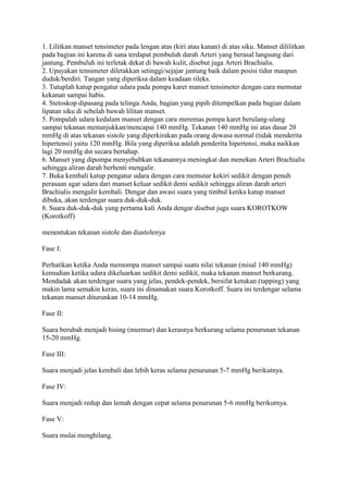 1. Lilitkan manset tensimeter pada lengan atas (kiri atau kanan) di atas siku. Manset dililitkan
pada bagian ini karena di sana terdapat pembuluh darah Arteri yang berasal langsung dari
jantung. Pembuluh ini terletak dekat di bawah kulit, disebut juga Arteri Brachialis.
2. Upayakan tensimeter diletakkan setinggi/sejajar jantung baik dalam posisi tidur maupun
duduk/berdiri. Tangan yang diperiksa dalam keadaan rileks.
3. Tutuplah katup pengatur udara pada pompa karet manset tensimeter dengan cara memutar
kekanan sampai habis.
4. Stetoskop dipasang pada telinga Anda, bagian yang pipih ditempelkan pada bagian dalam
lipatan siku di sebelah bawah lilitan manset.
5. Pompalah udara kedalam manset dengan cara meremas pompa karet berulang-ulang
sampai tekanan menunjukkan/mencapai 140 mmHg. Tekanan 140 mmHg ini atas dasar 20
mmHg di atas tekanan sistole yang diperkirakan pada orang dewasa normal (tidak menderita
hipertensi) yaitu 120 mmHg. Bila yang diperiksa adalah penderita hipertensi, maka naikkan
lagi 20 mmHg dst secara bertahap.
6. Manset yang dipompa menyebabkan tekanannya meningkat dan menekan Arteri Brachialis
sehingga aliran darah berhenti mengalir.
7. Buka kembali katup pengatur udara dengan cara memutar kekiri sedikit dengan penuh
perasaan agar udara dari manset keluar sedikit demi sedikit sehingga aliran darah arteri
Brachialis mengalir kembali. Dengar dan awasi suara yang timbul ketika katup manset
dibuka, akan terdengar suara duk-duk-duk.
8. Suara duk-duk-duk yang pertama kali Anda dengar disebut juga suara KOROTKOW
(Korotkoff)

menentukan tekanan sistole dan diastolenya

Fase I:

Perhatikan ketika Anda memompa manset sampai suatu nilai tekanan (misal 140 mmHg)
kemudian ketika udara dikeluarkan sedikit demi sedikit, maka tekanan manset berkurang.
Mendadak akan terdengar suara yang jelas, pendek-pendek, bersifat ketukan (tapping) yang
makin lama semakin keras, suara ini dinamakan suara Korotkoff. Suara ini terdengar selama
tekanan manset diturunkan 10-14 mmHg.

Fase II:

Suara berubah menjadi bising (murmur) dan kerasnya berkurang selama penurunan tekanan
15-20 mmHg.

Fase III:

Suara menjadi jelas kembali dan lebih keras selama penurunan 5-7 mmHg berikutnya.

Fase IV:

Suara menjadi redup dan lemah dengan cepat selama penurunan 5-6 mmHg berikutnya.

Fase V:

Suara mulai menghilang.
 
