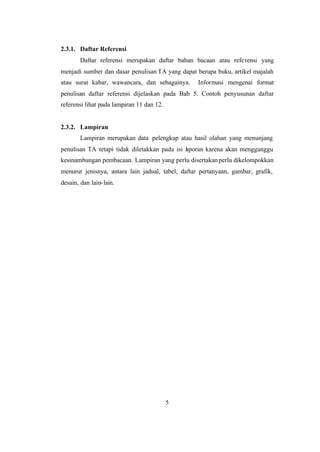 5
2.3.1. Daftar Referensi
Daftar referensi merupakan daftar bahan bacaan atau referensi yang
menjadi sumber dan dasar penulisan TA yang dapat berupa buku, artikel majalah
atau surat kabar, wawancara, dan sebagainya. Informasi mengenai format
penulisan daftar referensi dijelaskan pada Bab 5. Contoh penyusunan daftar
referensi lihat pada lampiran 11 dan 12.
2.3.2. Lampiran
Lampiran merupakan data pelengkap atau hasil olahan yang menunjang
penulisan TA tetapi tidak diletakkan pada isi laporan karena akan mengganggu
kesinambungan pembacaan. Lampiran yang perlu disertakanperlu dikelompokkan
menurut jenisnya, antara lain jadual, tabel, daftar pertanyaan, gambar, grafik,
desain, dan lain-lain.
 