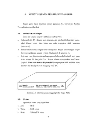 6
3. KETENTUAN UMUM PENULISAN TUGAS AKHIR
Secara garis besar ketentuan umum penulisan TA Universitas Kristen
Petra adalah sebagai berikut:
3.1. Halaman Kulit/Sampul
Jenis dan kriteria sampul TA Mahasiswa UK Petra:
a. Halaman Kulit TA (skripsi, tesis, disertasi, dan lain-lain) terbuat dari karton
tebal dilapisi kertas linen hitam dan mika transparan tidak berwarna
(hardcover).
b. Semua huruf dicetak dengan tinta kuning emas dengan spasi tunggal (single
line spacing) dengan ukuran 12 poin (lihat contoh di lampiran 1).
c. Informasi yang dicantumkan pada punggung halaman kulit adalah jenis tugas
akhir, nomor TA dan judul TA. Semua tulisan menggunakan huruf besar
(capital) Times New Roman 12 poin (bold) dengan jarak tidak melebihi 3 cm
daritepi atas dan tepi bawah punggung buku TA.
Gambar 3.1. Informasi pada punggung buku Tugas Akhir
3.2. Kertas
Spesifikasi kertas yang digunakan
a. Jenis : HVS
b. Warna : Putih polos
c. Berat : Minimal 70 gram
3 cm SKRIPSI SIKAP MASYARAKAT SURABAYA 3 cm
10010236/KOM/2007 TERHADAP IKLAN I-RING DI TELEVISI
 