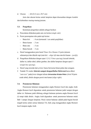7
d. Ukuran : A4 (21,5 cm x 29,7 cm)
Jenis dan ukuran kertas untuk lampiran dapat disesuaikan dengan kondisi
dan kebutuhan masing-masing jurusan.
3.3. Pengetikan
Ketentuan pengetikan adalah sebagai berikut:
a. Pencetakan dilakukan pada satu sisi kertas (single side)
b. Posisi penempatan teks pada tepi kertas:
- Batas kiri : 4 cm (termasuk 1 cm untuk penjilidan)
- Batas kanan : 3 cm
- Batas atas : 3 cm
- Batas bawah : 3 cm
c. Huruf menggunakan jenis huruf Times New Roman 12 poin (ukuran
sebenarnya) dan diketik rapi (rata kiri – align left atau rata kiri kanan – justify).
d. Pengetikan dilakukan dengan spasi 1,5 (1.5 lines spacing), kecuali abstrak,
daftar isi, daftar tabel, daftar gambar, dan daftar lampiran dengan spasi 1
(single line spacing).
e. Huruf yang tercetak dari printer harus berwarna hitam pekat dan seragam.
f. Naskah TA mulai Abstrak sampai denganDaftar Referensi harus diberi
“auto text” pada footer dengan tulisan Universitas Kristen Petra (Arial 10 poin
cetak tebal), ditulis dengan posisi rata kanan (align right).
3.4. Penomoran Halaman
Penomoran halaman menggunakan angka Romawi kecil dan angka Arab.
Angka Romawi kecil digunakan untuk penomoran halaman judul sampai dengan
daftar isi. Halaman judul dihitung sebagai halaman pertama angka Romawi kecil
(i) tetapi tidak ditulis. Angka Arab digunakan untuk penomoran halaman mulai
Bab 1 sampai dengan lampiran. Posisi nomor halaman adalah pada bagian bawah
tengah kertas untuk semua halaman TA, baik yang menggunakan angka Romawi
kecil maupun angka Arab.
 