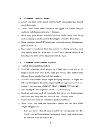 8
3.5. Ketentuan Penulisan Abstrak:
a. Jumlah kata dalam abstrak adalah maksimum 200 kata, dengan spasi tunggal
(single line spacing)
b. Abstrak ditulis dalam bahasa Indonesia dan Inggris, dan sedapat mungkin
diletakkan pada halaman yang sama (1 halaman).
c. Istilah asing pada abstrak berbahasa Indonesia ditulis dalam cetak miring
(italics), sedangkan abstrak dalam bahasa Inggris, semua teks ditulis tegak.
d. Nama mahasiswa (tanpa NRP) ditulis pada bagian atas abstrak, diikuti dengan
jenis dan judul TA.
e. Pada bagian bawah abstrak ditulis kata kunci/keyword yang merupakan topik
yang dibahas pada TA. Kata kunci/keyword bukan berupa kalimat. Kata
kunci/keyword dalam abstrak berjumlah minimal 3 (tiga).
3.6. Ketentuan Penulisan untuk Tiap Bab:
a. Tiap bab dimulai pada halaman baru.
b. Judul bab seluruhnya diketik dengan huruf besar (uppercase), simetris di
tengah (center), cetak tebal (bold), tanpa garis bawah, tidak diakhiri tanda
titik, dan dengan spasi 1,5 bila lebih dari satu baris.
c. Judul bab selalu diawali dengan angka Arab yang menunjukkan angka dari
bab yang bersangkutan dan ditulis dengan huruf besar (uppercase), Times New
Roman 12 poin, dan cetak tebal (bold). Misal: 2. TEORI PENUNJANG).
d. Jarak antara judul bab dengan teks adalah2 x 1,5 lines spacing.
e. Penulisan nomor dan judul sub bab dimulai dari margin kiri, dimulai dengan
huruf besar pada setiap awal kata dan cetak tebal (title case, bold).
f. Perpindahan antar bab tidak perlu ada sisipan halaman khusus.
g. Suatu rincian yang tidak ada hubungannya dengan sub bab harus ditulis
dengan menggunakan:
- Bullet atau huruf: bila tidak akan dirujuk/di-refer di bagian lain dari TA.
Bentuk bebas asal berupa bentuk-bentuk dasar (bulat, kotak, tanda minus),
dan konsisten dalam keseluruhan TA.
 