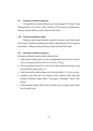 13
3.9. Ketentuan Penulisan Singkatan
Penyingkatan kata dapat dilakukan asal sesuai dengan EYD (Ejaan Yang
Disempurnakan) edisi terbaru. Buku Pedoman EYD tersedia di Perpustakaan.
Hubungi Layanan Referensi untuk informasi lebih lanjut.
3.10. Ketentuan Penulisan Angka
Penulisan angka yang digunakan mengikuti peraturan yang berlaku pada
EYD (Ejaan Yang Disempurnakan) edisi terbaru. Buku Pedoman EYD tersedia di
Perpustakaan. Hubungi Layanan Referensi untuk informasi lebih lanjut.
3.11. Ketentuan Penulisan Lampiran
Ketentuan pembuatan lampiran adalah sebagai berikut:
a. Judul lampiran diketik dalam satu baris menggunakan huruf besar di awal kata
(title case) dengan jenis huruf Times New Roman 12 poin.
b. Jika judul lampiran lebih dari 1 baris maka judul lampiran dilanjutkan pada
baris berikutnya dengan spasi 1,5.
c. Jarak antara judul lampiran dengan teks lampiran adalah1 x 1,5 lines spacing
d. Lampiran yang lebih dari satu halaman, judul lampiran ditulis lagi pada
halaman berikutnya dengan diberi keterangan “sambungan” dalam tanda
kurung.
e. Setiap halaman lampiran diberi nomor halaman sesuai urutannya pada bagian
bawah tengah kertas.
 