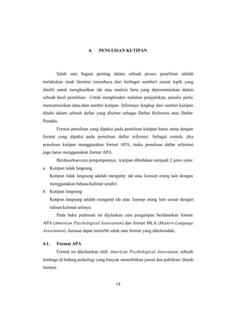 14
4. PENULISAN KUTIPAN
Salah satu bagian penting dalam sebuah proses penelitian adalah
melakukan studi literatur (membaca dari berbagai sumber) sesuai topik yang
diteliti untuk menghasilkan ide atau analisis baru yang dipresentasikan dalam
sebuah hasil penelitian. Untuk menghindari tuduhan penjiplakan, penulis perlu
mencantumkan data-data sumber kutipan. Informasi lengkap dari sumber kutipan
ditulis dalam sebuah daftar yang disebut sebagai Daftar Referensi atau Daftar
Pustaka.
Format penulisan yang dipakai pada penulisan kutipan harus sama dengan
format yang dipakai pada penulisan daftar referensi. Sebagai contoh, jika
penulisan kutipan menggunakan format APA, maka penulisan daftar referensi
juga harus menggunakan format APA.
Berdasarkancara pengutipannya, kutipan dibedakan menjadi 2 jenis yaitu:
a. Kutipan tidak langsung
Kutipan tidak langsung adalah mengutip ide atau konsep orang lain dengan
menggunakan bahasa/kalimat sendiri.
b. Kutipan langsung
Kutipan langsung adalah mengutip ide atau konsep orang lain sesuai dengan
tulisan/kalimat aslinya.
Pada buku pedoman ini dijelaskan cara pengutipan berdasarkan format
APA (American Psychological Association) dan format MLA (Modern Language
Association). Jurusan dapat memilih salah satu format yang dikehendaki.
4.1. Format APA
Format ini dikeluarkan oleh American Psychological Association, sebuah
lembaga di bidang psikologi yang banyak menerbitkan jurnal dan publikasi ilmiah
lainnya.
 