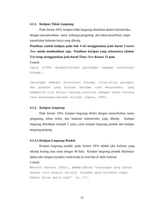 15
4.1.1. Kutipan Tidak Langsung
Pada format APA, kutipan tidak langsung dituliskan dalam kalimat/teks,
dengan mencantumkan nama keluarga pengarang dan tahun penerbitan, tanpa
menuliskan halaman karya yang dikutip.
Penulisan contoh kutipan pada bab 4 ini menggunakan jenis huruf Courier
New untuk membedakan saja. Penulisan kutipan yang sebenarnya (dalam
TA) tetap menggunakan jenis huruf Times New Roman 12 poin.
Contoh:
Capra (1996) mendefinisikan paradigma sebagai konstelasi
konsep……
Paradigma sebagai konstelasi konsep, nilai-nilai persepsi
dan praktek yang dialami bersama oleh masyarakat, yang
membentuk visi khusus tentang realitas sebagai dasar tentang
cara mengorganisasikan dirinya (Capra, 1996).
4.1.2. Kutipan Langsung
Pada format APA, kutipan langsung ditulis dengan menyebutkan nama
pengarang, tahun terbit, dan halaman kalimat/teks yang dikutip. Kutipan
langsung dibedakan menjadi 2 jenis, yaitu kutipan langsung pendek dan kutipan
langsung panjang.
4.1.2.1.Kutipan Langsung Pendek
Kutipan langsung pendek pada format APA adalah jika kalimat yang
dikutip kurang atau sama dengan 40 kata. Kutipan langsung pendek dituliskan
dalam teks dengan memberi tanda kutip di awal dan di akhir kalimat.
Contoh:
Menurut Santosa (2002), bleed adalah “rancangan yang dibuat
dengan cara mengisi seluruh halaman yang tersedia tanpa
diberi batas garis tepi” (p. 17).
 