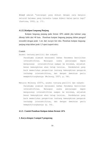 16
Bleed adalah “rancangan yang dibuat dengan cara mengisi
seluruh halaman yang tersedia tanpa diberi batas garis tepi”
(Santosa, 2002, p. 17).
4.1.2.2.Kutipan Langsung Panjang
Kutipan langsung panjang pada format APA adalah jika kalimat yang
dikutip lebih dari 40 kata. Penulisan kutipan langsung panjang dalam paragraf
tersendiri dengan jarak 1 cm dari margin kiri teks. Penulisan kutipan langsung
panjang tetap dalam jarak 1,5 spasi (seperti teks).
Contoh:
Asumsi tentang peniliti dan subyek:
Paradigma alamiah berasumsi bahwa fenomena bercirikan
interaktifitas. Walaupun usaha penjajagan dapat
mengurangi interaktifitas sampai ke minimum, sejumlah
besar kemungkinan akan tetap tersisa. Pendekatan yang
baik memerlukan pengertian tentang kemungkinan pengaruh
terhadap interaktifitas, dan dengan demikian perlu
memperhitungkannya (Moleong, 2007, p. 54).
Menurut Moleong (2007), asumsi tentang peniliti dan subyek:
Paradigma alamiah berasumsi bahwa fenomena bercirikan
interaktifitas. Walaupun usaha penjajagan dapat
mengurangi interaktifitas sampai ke minimum, sejumlah
besar kemungkinan akan tetap tersisa. Pendekatan yang
baik memerlukan pengertian tentang kemungkinan pengaruh
terhadap interaktifitas, dan dengan demikian perlu
memperhitungkannya (p. 54).
4.1.3. Contoh Penulisan Kutipan dalam Format APA
1. Karya dengan 2 sampai 5 pengarang
 