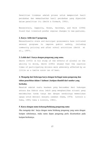 17
Penelitian tindakan adalah proses untuk memperoleh hasil
perubahan dan memanfaatkan hasil perubahan yang diperoleh
dalam penelitian itu (Smith & Cormack, 1991).
Wasserstein, Zappulla, Rosen, Gerstman, and Rock (1994)
found that livestock prefer regular changes to new pastures.
2. Karya lebih dari 5 pengarang
Massachusetts state and municipal governments have initiated
several programs to improve public safety, including
community policing and after school activities (Smith et
a1., 1997).
3. Lebih dari 1 karya dengan pengarang yang sama.
Smith (1972) in his study of the effects of alcohol on the
ability to drive, Smith (1991) showed that the reaction
times of participating drivers were adversely affected by as
little as a twelve ounce can of beer.
4. Mengutip dari beberapa karya dengan berbagai nama pengarang dan
tahun penerbitan dalam 1 kalimat ( kutipan diambil dari sumber yang
berbeda).
Masalah adalah suatu keadaan yang bersumber dari hubungan
antara dua faktor atau lebih yang menghasilkan situasi yang
menimbulkan tanda tanya dan dengan sendirinya memerlukan
upaya untuk mencari sesuatu jawaban (Guba, 1974; Lincoln &
Guba, 1985; Guba & Lincoln, 1981).
5. Karya dengan nama keluarga/belakang pengarang sama
Jika mengutip dari karya dengan nama belakang pengarang yang sama dengan
kutipan sebelumnya, maka nama depan pengarang perlu dicantumkan pada
kutipan berikutnya.
 