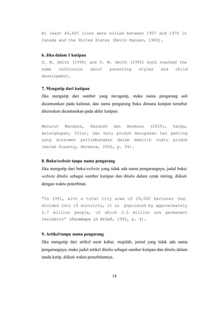 18
At least 66,665 lions were killed between 1907 and 1978 in
Canada and the United States (Kevin Hansen, 1980).
6. Jika dalam 1 kutipan
D. M. Smith (1994) and P. W. Smith (1995) both reached the
same conclusion about parenting styles and child
development.
7. Mengutip dari kutipan
Jika mengutip dari sumber yang mengutip, maka nama pengarang asli
dicantumkan pada kalimat, dan nama pengarang buku dimana kutipan tersebut
ditemukan dicantumkan pada akhir kutipan.
Menurut Wardana, Hasanah dan Hermana (2005), harga,
kelengkapan, fitur, dan mutu produk merupakan hal penting
yang konsumen pertimbangkan dalam memilih suatu produk
(dalam Susanty, Hermana, 2006, p. 54).
8. Buku/website tanpa nama pengarang
Jika mengutip dari buku/website yang tidak ada nama pengarangnya, judul buku/
website ditulis sebagai sumber kutipan dan ditulis dalam cetak miring, diikuti
dengan waktu penerbitan.
“In 1991, with a total city area of 29,000 hectares (ha)
divided into 19 districts, it is populated by approximately
2.7 million people, of which 2.5 million are permanent
residents” (Surabaya in brief, 1992, p. 4).
9. Artikel tanpa nama pengarang
Jika mengutip dari artikel surat kabar, majalah, jurnal yang tidak ada nama
pengarangnya, maka judul artikel ditulis sebagai sumber kutipan dan ditulis dalam
tanda kutip, diikuti waktu penerbitannya.
 