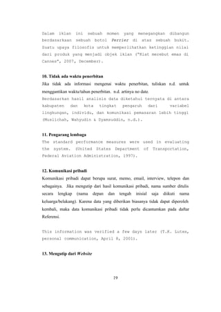 19
Dalam iklan ini sebuah momen yang menegangkan dibangun
berdasarkaan sebuah botol Perrier di atas sebuah bukit.
Suatu upaya filosofis untuk memperlihatkan ketinggian nilai
dari produk yang menjadi objek iklan (“Kiat merebut emas di
Cannes”, 2007, December).
10. Tidak ada waktu penerbitan
Jika tidak ada informasi mengenai waktu penerbitan, tuliskan n.d. untuk
menggantikan waktu/tahun penerbitan. n.d. artinya no date.
Berdasarkan hasil analisis data diketahui ternyata di antara
kabupaten dan kota tingkat pengaruh dari variabel
lingkungan, individu, dan komunikasi pemasaran lebih tinggi
(Muslichah, Wahyudin & Syamsuddin, n.d.).
11. Pengarang lembaga
The standard performance measures were used in evaluating
the system. (United States Department of Transportation,
Federal Aviation Administration, 1997).
12. Komunikasi pribadi
Komunikasi pribadi dapat berupa surat, memo, email, interview, telepon dan
sebagainya. Jika mengutip dari hasil komunikasi pribadi, nama sumber ditulis
secara lengkap (nama depan dan tengah inisial saja diikuti nama
keluarga/belakang). Karena data yang diberikan biasanya tidak dapat diperoleh
kembali, maka data komunikasi pribadi tidak perlu dicantumkan pada daftar
Referensi.
This information was verified a few days later (T.K. Lutes,
personal communication, April 8, 2001).
13. Mengutip dari Website
 
