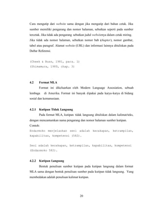 20
Cara mengutip dari website sama dengan jika mengutip dari bahan cetak. Jika
sumber memiliki pengarang dan nomor halaman, sebutkan seperti pada sumber
tercetak. Jika tidak ada pengarang sebutkan judul websitenya dalam cetak miring.
Jika tidak ada nomor halaman, sebutkan nomor bab (chapter), nomor gambar,
tabel atau paragraf. Alamat website (URL) dan informasi lainnya dituliskan pada
Daftar Referensi.
(Cheek & Buss, 1981, para. 1)
(Shimamura, 1989, chap. 3)
4.2 Format MLA
Format ini dikeluarkan oleh Modern Language Assosiation, sebuah
lembaga di Amerika. Format ini banyak dipakai pada karya-karya di bidang
sosial dan kemanusiaan.
4.2.1 Kutipan Tidak Langsung
Pada format MLA, kutipan tidak langsung dituliskan dalam kalimat/teks,
dengan mencantumkan nama pengarang dan nomor halaman sumber kutipan.
Contoh:
Endarmoko menjelaskan seni adalah kecakapan, ketrampilan,
kapabilitas, kompetensi (582).
Seni adalah kecakapan, ketrampilan, kapabilitas, kompetensi
(Endarmoko 582).
4.2.2 Kutipan Langsung
Bentuk penulisan sumber kutipan pada kutipan langsung dalam format
MLA sama dengan bentuk penulisan sumber pada kutipan tidak langsung. Yang
membedakan adalah penulisan kalimat kutipan.
 