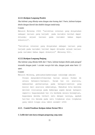 21
4.2.2.1.Kutipan Langsung Pendek
Jika kalimat yang dikutip sama dengan atau kurang dari 3 baris, kalimat kutipan
ditulis dengan diawali dan diakhiri dengan tanda kutip.
Contoh:
Menurut Moleong (322) “validitas internal yang dinyatakan
sebagai variasi yang terjadi pada variable terikat dapat
ditandai sejauh variasi pada variabel bebas dapat
dikontrol”.
“Validitas internal yang dinyatakan sebagai variasi yang
terjadi pada variabel terikat dapat ditandai sejauh variasi
pada variabel bebas dapat dikontrol” (Moleong 322).
4.2.2.2.Kutipan Langsung Panjang
Jika kalimat yang dikutip lebih dari 3 baris, kalimat kutipan ditulis pada paragraf
tersendiri dengan jarak 1 cm dari margin kiri teks, dengan jarak antar baris 1,5
spasi.
Contoh:
Menurut Moleong, pemisahan/pemotongan (slicing) adalah:
Proses mengidentifikasikan kaitan secara formal di
antara ketegori-kategori. Dalam hal ini analisis,
memusatkan perhatiannya pada ketegori-sentral yang
muncul dari analisis sebelumnya. Kemudian kita mencoba
melihat rinciannya pada beberapa aspek dalam kategori
seperti: bagaimanakah hal itu berbeda secara konseptual,
bagaimana mereka terkait satu dengan lainnya, apakah
hal-hal itu berada pada satu tingkatan atau tingkatan
yang lebih tinggi atau lebih rendah? (293)
4.2.3. Contoh Penulisan Kutipan dalam Format MLA
1. Lebih dari satu karya dengan pengarang yang sama
 