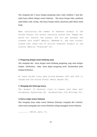 22
Jika mengutip dari 2 karya dengan pengarang sama, maka sebutkan 1 kata dari
judul karya diikuti dengan nomor halaman . Jika karya berupa buku, penulisan
judul dalam cetak miring. Jika karya berupa artikel, penulisan judul dalam tanda
kutip.
When calculating the number of homeless animals in the
United States, the author comically stated that "Maybe man
would not overrun the planet, but his pet poodles and
Siamese cats might" (Westin, Pethood 6). She then further
stated that there are 50 million homeless animals in the
country (Westin, "Planning" 10).
2. Pengarang dengan nama belakang sama
Jika mengutip dari karya dengan nama belakang pengarang yang sama dengan
kutipan sebelumnya, maka nama depan pengarang perlu dicantumkan pada
kutipan berikutnya.
At least 66,665 lions were killed between 1907 and 1978 in
Canada and the United States (Kevin Hansen 58).
3. Mengutip dari beberapa karya
The dangers of mountain lions to humans have been well
documented (Rychnovsky 40; Seidensticker 114; Williams 30).
4. Karya tanpa nomor halaman
Jika mengutip karya tanpa nomor halaman (biasanya mengutip dari website),
maka nomor paragraph atau screen dituliskan sebagai pengganti nomor halaman.
……………………. (Smith, para. 4).
 