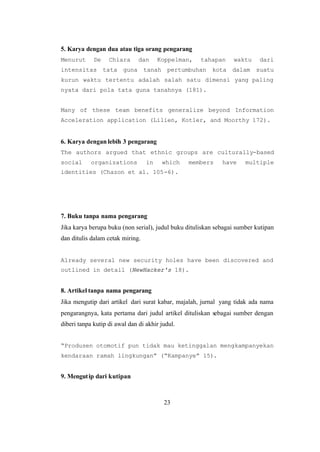 23
5. Karya dengan dua atau tiga orang pengarang
Menurut De Chiara dan Koppelman, tahapan waktu dari
intensitas tata guna tanah pertumbuhan kota dalam suatu
kurun waktu tertentu adalah salah satu dimensi yang paling
nyata dari pola tata guna tanahnya (181).
Many of these team benefits generalize beyond Information
Acceleration application (Lilien, Kotler, and Moorthy 172).
6. Karya dengan lebih 3 pengarang
The authors argued that ethnic groups are culturally-based
social organizations in which members have multiple
identities (Chazon et al. 105-6).
7. Buku tanpa nama pengarang
Jika karya berupa buku (non serial), judul buku dituliskan sebagai sumber kutipan
dan ditulis dalam cetak miring.
Already several new security holes have been discovered and
outlined in detail (NewHacker's 18).
8. Artikel tanpa nama pengarang
Jika mengutip dari artikel dari surat kabar, majalah, jurnal yang tidak ada nama
pengarangnya, kata pertama dari judul artikel dituliskan sebagai sumber dengan
diberi tanpa kutip di awal dan di akhir judul.
“Produsen otomotif pun tidak mau ketinggalan mengkampanyekan
kendaraan ramah lingkungan” (“Kampanye” 15).
9. Mengutip dari kutipan
 