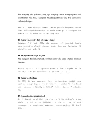 24
Jika mengutip dari publikasi yang juga mengutip, maka nama pengarang asli
dicantumkan pada teks, sedangkan pengarang publikasi yang kita kutip ditulis
pada akhir kutipan.
Analisis data menurut Patton adalah proses mengatur urutan
data, mengorganisasikannya ke dalam suatu pola, kategori dan
satuan uraian dasar (dalam Moleong 280).
10. Karya yang terdiri dari beberapa volume
Between 1762 and 1796, the economy of imperial Russia
experienced profound changes under Empress Catherine II
(Spielvolgel, vol. 3).
11. Mengutip dari karya berjilid
Jika mengutip dari karya berjilid, sebutkan nomor jilid karya sebelum penulisan
halaman.
According to Flint, Japanese women of the Tokugawa period
had key roles and functions in the home (5: 139).
12. Pengarang lembaga
By 1992 it was apparent that the American health care
system, though impressive in many ways, needed “to be fixed
and perharps radically modified” (Public Agenda Foundation
4).
13. Komunikasi personal/pribadi
A. P. French noted that the clarity of Rutherford's prose
style is not often imitated in the writing of most
contemporary physicists (personal conversation, 18 April
1994).
 