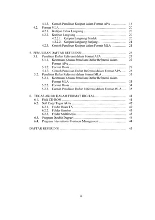 iii
4.1.3. Contoh Penulisan Kutipan dalam Format APA …………... 16
4.2. Format MLA ………………………………………………………. 20
4.2.1. Kutipan Tidak Langsung ………………………………...... 20
4.2.2. Kutipan Langsung ………………………………………… 20
4.2.2.1. Kutipan Langsung Pendek ……………………… 20
4.2.2.2. Kutipan Langsung Panjang ……………………... 21
4.2.3. Contoh Penulisan Kutipan dalam Format MLA ………...... 21
5. PENULISAN DAFTAR REFERENSI …………………………………… 26
5.1. Penulisan Daftar Referensi dalam Format APA …………………... 27
5.1.1. Ketentuan Khusus Penulisan Daftar Referensi dalam
Format APA ……………………………………………….
27
5.1.2. Format Dasar ……………………………………………… 28
5.1.3. Contoh Penulisan Daftar Referensi dalam Format APA …. 28
5.2. Penulisan Daftar Referensi dalam Format MLA ………………...... 33
5.2.1. Ketentuan Khusus Penulisan Daftar Referensi dalam
Format MLA ………………………………………………
5.2.2. Format Dasar ………………………………………………
5.2.3. Contoh Penulisan Daftar Referensi dalam Format MLA ….
33
34
35
6. TUGAS AKHIR DALAM FORMAT DIGITAL ………………………... 41
6.1. Fisik CD-ROM ……………………………………………………. 41
6.2. Soft Copy Tugas Akhir ……………………………………………. 42
6.2.1. Folder Buku TA …………………………………………... 42
6.2.2. Folder Gambar ……………………………………………. 43
6.2.3. Folder Multimedia ………………………………………… 43
6.3. Program Double Degree …………………………………………… 44
6.4. Program International Business Management …………………….. 44
DAFTAR REFERENSI ……………………………………………………… 45
 