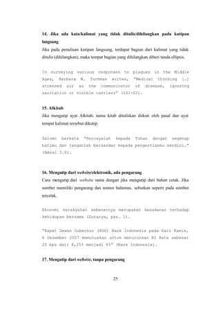 25
14. Jika ada kata/kalimat yang tidak ditulis/dihilangkan pada kutipan
langsung
Jika pada penulisan kutipan langsung, terdapat bagian dari kalimat yang tidak
ditulis (dihilangkan), maka tempat bagian yang dihilangkan diberi tanda ellipsis.
In surveying various responses to plagues in the Middle
Ages, Barbara W. Tuchman writes, “Medical thinking […]
stressed air as the communicator of disease, ignoring
sanitation or visible carriers” (101-02).
15. Alkitab
Jika mengutip ayat Alkitab, nama kitab dituliskan diikuti oleh pasal dan ayat
tempat kalimat tersebut dikutip.
Salomo berkata “Percayalah kepada Tuhan dengan segenap
hatimu dan janganlah bersandar kepada pengertianmu sendiri.”
(Amsal 3.6).
16. Mengutip dari website/elektronik, ada pengarang
Cara mengutip dari website sama dengan jika mengutip dari bahan cetak. Jika
sumber memiliki pengarang dan nomor halaman, sebutkan seperti pada sumber
tercetak.
Ekonomi kerakyatan sebenarnya merupakan kesadaran terhadap
kehidupan bersama (Sutarya, par. 1).
“Rapat Dewan Gubernur (RDG) Bank Indonesia pada hari Kamis,
6 Desember 2007 memutuskan untuk menurunkan BI Rate sebesar
25 bps dari 8,25% menjadi 8%” (Bank Indonesia).
17. Mengutip dari website, tanpa pengarang
 