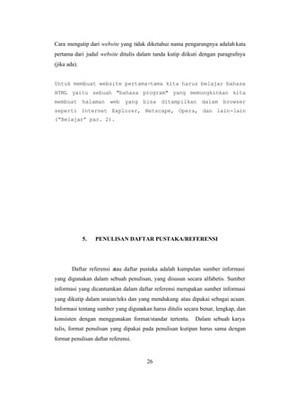 26
Cara mengutip dari website yang tidak diketahui nama pengarangnya adalah kata
pertama dari judul website ditulis dalam tanda kutip diikuti dengan paragrafnya
(jika ada).
Untuk membuat website pertama-tama kita harus belajar bahasa
HTML yaitu sebuah "bahasa program" yang memungkinkan kita
membuat halaman web yang bisa ditampilkan dalam browser
seperti Internet Explorer, Netscape, Opera, dan lain-lain
(“Belajar” par. 2).
5. PENULISAN DAFTAR PUSTAKA/REFERENSI
Daftar referensi atau daftar pustaka adalah kumpulan sumber informasi
yang digunakan dalam sebuah penulisan, yang disusun secara alfabetis. Sumber
informasi yang dicantumkan dalam daftar referensi merupakan sumber informasi
yang dikutip dalam uraian/teks dan yang mendukung atau dipakai sebagai acuan.
Informasi tentang sumber yang digunakan harus ditulis secara benar, lengkap, dan
konsisten dengan menggunakan format/standar tertentu. Dalam sebuah karya
tulis, format penulisan yang dipakai pada penulisan kutipan harus sama dengan
format penulisan daftar referensi.
 