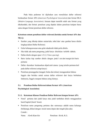 27
Pada buku pedoman ini dijelaskan cara menuliskan daftar referensi
berdasarkan format APA (American Psychological Association) dan format MLA
(Modern Language Association). Jurusan dapat memilih salah satu format yang
dikehendaki, dan format penulisan yang dipakai dalam penulisan kutipan harus
sama dengan format penulisan daftar referensi.
Ketentuan umum penulisan daftar referensi (berlaku untuk format APA dan
MLA):
• Sumber yang dikutip dalam uraian/teks, tabel dan/ atau gambar harus ditulis
lengkap dalam Daftar Referensi.
• Gelar kebangsawanan atau gelar akademik tidak perlu ditulis.
• Jika tidak ada nama pengarang, judul karya dituliskan terlebih dahulu.
• Daftar ditulis dengan spasi 1,5 (1,5 lines spacing)
• Baris kedua tiap sumber ditulis dengan jarak 1 cm dari margin kiri baris
pertama
• Daftar diurutkan berdasarkan abjad entri utama (yang tertulis pertama kali
pada daftar referensi setiap karya)
• Penulisan penanggalan (tanggal, bulan dan tahun) menggunakan bahasa
Inggris dan berlaku untuk semua daftar referensi dari karya berbahasa
Indonesia, Inggris maupun bahasa asing lainnya.
5.1. Penulisan Daftar Referensi dalam Format APA (American
Psychological Association)
5.1.1. Ketentuan Khusus Penulisan Daftar Referensi dengan format APA
• Huruf pertama dari judul karya atau judul tambahan ditulis menggunakan
huruf kapital (huruf besar).
• Penulisan nama pengarang pertama dan seterusnya adalah nama keluarga
(belakang), diikuti dengan inisial nama depan dan tengah (jika ada).
Contoh :
Nama : Kwik Kian Gie Penulisan : Kwik, K.G.
 
