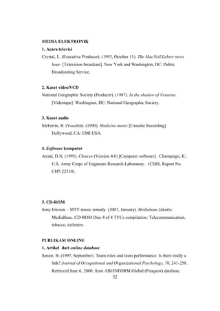 32
MEDIA ELEKTRONIK
1. Acara televisi
Crystal, L. (Executive Producer). (1993, October 11). The MacNeil/Lehrer news
hour. [Television broadcast]. New York and Washington, DC: Public
Broadcasting Service.
2. Kaset video/VCD
National Geographic Society (Producer). (1987). In the shadow of Vesuvius.
[Videotape]. Washington, DC: National Geographic Society.
3. Kaset audio
McFerrin, B. (Vocalist). (1990). Medicine music [Cassette Recording].
Hollywood, CA: EMI-USA.
4. Software komputer
Arend, D.N. (1993). Choices (Version 4.0) [Computer software]. Champaign, IL:
U.S. Army Corps of Engineers Research Laboratory. (CERL Report No.
CH7-22510).
5. CD-ROM
Sony Ericson – MTV music remedy. (2007, January). Mediabanc.Jakarta:
MediaBanc. CD-ROM Disc 4 of 4 TVCs compilation: Telecommunication,
tobacco, toiletries.
PUBLIKASI ONLINE
1. Artikel dari online database
Senior, B. (1997, September). Team roles and team performance: Is there really a
link? Journal of Occupational and Organizational Psychology, 70, 241-258.
Retrieved June 6, 2000, from ABI/INFORM Global (Proquest) database.
 