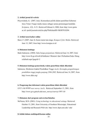 33
2. Artikel jurnal di website
Priyowidodo, G. (2007, July). Komunikasi politik dalam pemilihan Gubernur
Jawa Timur: Fungsi media massa sebagai sarana pemenangan kandidat.
Scriptura, 1(2), 8-51. Retrieved Februari 4, 2008, from http://www.petra.
ac.id/~puslit/journals/articles.php?PublishedID=IKO07010204.
3. Artikel surat kabar online
Basri, F. (2007, June 4). Karut marut tata niaga. Kompas Cyber Media. Retrieved
June 15, 2007, from http://www.kompas.co.id
4. Dokumen lembaga
Bank Indonesia. (2004). Suku bunga penjaminan. Retrieved June 14, 2007, from
http://www.bi.go.id/web/id/Indikator+Moneter+dan+Perbankan/Suku+Bung
a/default.aspx?pageid=2
5. Dokumen lembaga pemerintah, waktu penerbitan tidak diketahui
Indonesia. Direktorat Jendral Pendidikan Tinggi. (n.d.). Kerangka pengembangan
pendidikan tinggi jangka panjang 1996-2005. Retrieved June 14, 2007, from
http://www.dikti.org/
6. Pengarang dan informasi waktu penerbitan tidak diketahui
GVU's 8th WWW user survey. (n.d.). Retrieved September 13, 2001, from
http://www.gvu.gatech.edu/user_surveys/survey-1997-10/
7. Dokumen dari program universitas/fakultas
McNeese, M.N. (2001). Using technology in educational settings. Retrieved
October 13, 2001, from University of Southern Mississippi, Educational
Leadership and Research Web site: http://www.dept.usm.edu/~eda/
8. Istilah dalam ensiklopedi/kamus online
 