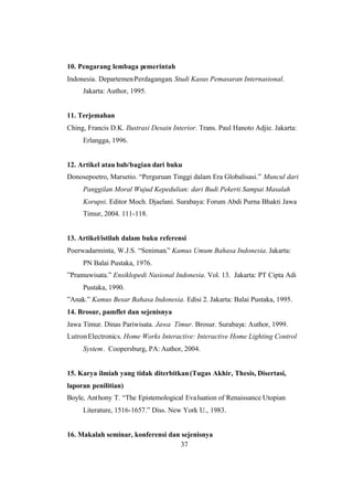 37
10. Pengarang lembaga pemerintah
Indonesia. DepartemenPerdagangan. Studi Kasus Pemasaran Internasional.
Jakarta: Author, 1995.
11. Terjemahan
Ching, Francis D.K. Ilustrasi Desain Interior. Trans. Paul Hanoto Adjie. Jakarta:
Erlangga, 1996.
12. Artikel atau bab/bagian dari buku
Donosepoetro, Marsetio. “Perguruan Tinggi dalam Era Globalisasi.” Muncul dari
Panggilan Moral Wujud Kepedulian: dari Budi Pekerti Sampai Masalah
Korupsi. Editor Moch. Djaelani. Surabaya: Forum Abdi Purna Bhakti Jawa
Timur, 2004. 111-118.
13. Artikel/istilah dalam buku referensi
Poerwadarminta, W.J.S. “Seniman.” Kamus Umum Bahasa Indonesia. Jakarta:
PN Balai Pustaka, 1976.
”Pramuwisata.” Ensiklopedi Nasional Indonesia. Vol. 13. Jakarta: PT Cipta Adi
Pustaka, 1990.
”Anak.” Kamus Besar Bahasa Indonesia. Edisi 2. Jakarta: Balai Pustaka, 1995.
14. Brosur, pamflet dan sejenisnya
Jawa Timur. Dinas Pariwisata. Jawa Timur. Brosur. Surabaya: Author, 1999.
LutronElectronics. Home Works Interactive: Interactive Home Lighting Control
System. Coopersburg, PA: Author, 2004.
15. Karya ilmiah yang tidak diterbitkan(Tugas Akhir, Thesis, Disertasi,
laporan penilitian)
Boyle, Anthony T. “The Epistemological Evaluation of Renaissance Utopian
Literature, 1516-1657.” Diss. New York U., 1983.
16. Makalah seminar, konferensi dan sejenisnya
 
