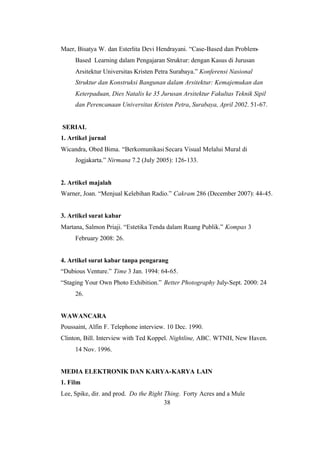 38
Maer, Bisatya W. dan Esterlita Devi Hendrayani. “Case-Based dan Problem-
Based Learning dalam Pengajaran Struktur: dengan Kasus di Jurusan
Arsitektur Universitas Kristen Petra Surabaya.” Konferensi Nasional
Struktur dan Konstruksi Bangunan dalam Arsitektur: Kemajemukan dan
Keterpaduan, Dies Natalis ke 35 Jurusan Arsitektur Fakultas Teknik Sipil
dan Perencanaan Universitas Kristen Petra, Surabaya, April 2002. 51-67.
SERIAL
1. Artikel jurnal
Wicandra, Obed Bima. “BerkomunikasiSecara Visual Melalui Mural di
Jogjakarta.” Nirmana 7.2 (July 2005): 126-133.
2. Artikel majalah
Warner, Joan. “Menjual Kelebihan Radio.” Cakram 286 (December 2007): 44-45.
3. Artikel surat kabar
Martana, Salmon Priaji. “Estetika Tenda dalam Ruang Publik.” Kompas 3
February 2008: 26.
4. Artikel surat kabar tanpa pengarang
“Dubious Venture.” Time 3 Jan. 1994: 64-65.
“Staging Your Own Photo Exhibition.” Better Photography July-Sept. 2000: 24
26.
WAWANCARA
Poussaint, Alfin F. Telephone interview. 10 Dec. 1990.
Clinton, Bill. Interview with Ted Koppel. Nightline, ABC. WTNH, New Haven.
14 Nov. 1996.
MEDIA ELEKTRONIK DAN KARYA-KARYA LAIN
1. Film
Lee, Spike, dir. and prod. Do the Right Thing. Forty Acres and a Mule
 