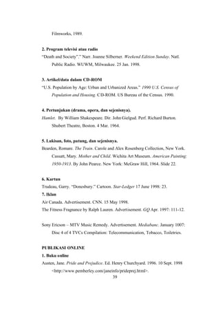 39
Filmworks, 1989.
2. Program televisi atau radio
“Death and Society”.” Narr. Joanne Silberner. Weekend Edition Sunday. Natl.
Public Radio. WUWM, Milwaukee. 25 Jan. 1998.
3. Artikel/data dalam CD-ROM
“U.S. Population by Age: Urban and Urbanized Areas.” 1990 U.S. Census of
Population and Housing. CD-ROM. US Bureau of the Census. 1990.
4. Pertunjukan (drama, opera, dan sejenisnya).
Hamlet. By William Shakespeare. Dir. John Gielgud. Perf. Richard Burton.
Shubert Theatre, Boston. 4 Mar. 1964.
5. Lukisan, foto, patung, dan sejenisnya.
Bearden, Romare. The Train. Carole and Alex Rosenberg Collection, New York.
Cassatt, Mary. Mother and Child. Wichita Art Museum. American Painting:
1950-1913. By John Pearce. New York: McGraw Hill, 1964. Slide 22.
6. Kartun
Trudeau, Garry. “Donesbury.” Cartoon. Star-Ledger 17 June 1998: 23.
7. Iklan
Air Canada. Advertisement. CNN. 15 May 1998.
The Fitness Fragnance by Ralph Lauren. Advertisement. GQ Apr. 1997: 111-12.
Sony Ericson – MTV Music Remedy. Advertisement. Mediabanc. January 1007:
Disc 4 of 4 TVCs Compilation: Telecommunication, Tobacco, Toiletries.
PUBLIKASI ONLINE
1. Buku online
Austen, Jane. Pride and Prejudice. Ed. Henry Churchyard. 1996. 10 Sept. 1998
<http://www.pemberley.com/janeinfo/prideprej.html>.
 