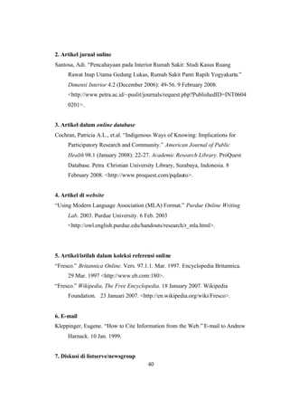 40
2. Artikel jurnal online
Santosa, Adi. “Pencahayaan pada Interior Rumah Sakit: Studi Kasus Ruang
Rawat Inap Utama Gedung Lukas, Rumah Sakit Panti Rapih Yogyakarta.”
Dimensi Interior 4.2 (December 2006): 49-56. 9 February 2008.
<http://www.petra.ac.id/~puslit/journals/request.php?PublishedID=INT0604
0201>.
3. Artikel dalam online database
Cochran, Patricia A.L., et.al. “Indigenous Ways of Knowing: Implications for
Participatory Research and Community.” American Journal of Public
Health 98.1 (January 2008): 22-27. Academic Research Library. ProQuest
Database. Petra Christian University Library, Surabaya, Indonesia. 8
February 2008. <http://www.proquest.com/pqdauto>.
4. Artikel di website
“Using Modern Language Association (MLA) Format.” Purdue Online Writing
Lab. 2003. Purdue University. 6 Feb. 2003
<http://owl.english.purdue.edu/handouts/research/r_mla.html>.
5. Artikel/istilah dalam koleksi referensi online
“Fresco.” Britannica Online. Vers. 97.1.1. Mar. 1997. Encyclopedia Britannica.
29 Mar. 1997 <http://www.eb.com:180>.
“Fresco.” Wikipedia, The Free Encyclopedia. 18 January 2007. Wikipedia
Foundation. 23 Januari 2007. <http://en.wikipedia.org/wiki/Fresco>.
6. E-mail
Kleppinger, Eugene. “How to Cite Information from the Web.” E-mail to Andrew
Harnack. 10 Jan. 1999.
7. Diskusi di listserve/newsgroup
 
