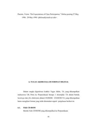 41
Parente, Victor. “On Expectations of Class Participation.” Online posting 27 May
1996. 29 May 1996 <philosed@sued.syr.edu>.
6. TUGAS AKHIR DALAM FORMAT DIGITAL
Dalam rangka digitalisasi koleksi Tugas Akhir, TA yang dikumpulkan
mahasiswa UK Petra ke Perpustakaan berupa 1 eksemplar TA dalam bentuk
hardcopy dan file elektronis dalam CD-ROM. CD-ROM TA yang dikumpulkan
harus mengikuti format yang telah ditentukan seperti penjelasan berikut ini.
6.1. Fisik CD-ROM
Bentuk fisik CD-ROM yang dikumpulkan ke Perpustakaan:
 
