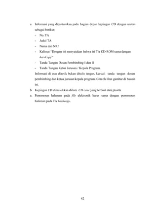42
a. Informasi yang dicantumkan pada bagian depan kepingan CD dengan urutan
sebagai berikut:
- No. TA
- Judul TA
- Nama dan NRP
- Kalimat “Dengan ini menyatakan bahwa isi TA CD-ROM sama dengan
hardcopy”
- Tanda Tangan Dosen Pembimbing I dan II
- Tanda Tangan Ketua Jurusan / Kepala Program.
Informasi di atas diketik bukan ditulis tangan, kecuali tanda tangan dosen
pembimbing dan ketua jurusan/kepala program. Contoh lihat gambar di bawah
ini.
b. Kepingan CD dimasukkan dalam CD case yang terbuat dari plastik.
a. Penomoran halaman pada file elektronik harus sama dengan penomoran
halaman pada TA hardcopy.
 