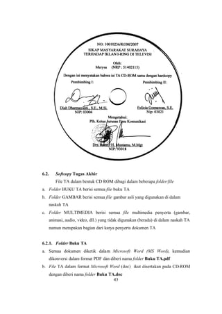 43
6.2. Softcopy Tugas Akhir
File TA dalam bentuk CD ROM dibagi dalam beberapa folder/file
a. Folder BUKU TA berisi semua file buku TA
b. Folder GAMBAR berisi semua file gambar asli yang digunakan di dalam
naskah TA
c. Folder MULTIMEDIA berisi semua file multimedia penyerta (gambar,
animasi, audio, video, dll.) yang tidak digunakan (berada) di dalam naskah TA
namun merupakan bagian dari karya penyerta dokumen TA
6.2.1. Folder Buku TA
a. Semua dokumen diketik dalam Microsoft Word (MS Word), kemudian
dikonversi dalam format PDF dan diberi nama folder Buku TA.pdf
b. File TA dalam format Microsoft Word (doc) ikut disertakan pada CD-ROM
dengan diberi nama folder Buku TA.doc
 