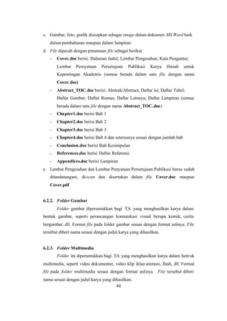 44
c. Gambar, foto, grafik disisipkan sebagai image dalam dokumen MS Word baik
dalampembahasan maupun dalam lampiran
d. File dipecah dengan penamaan file sebagai berikut
- Cover.doc berisi: Halaman Judul; Lembar Pengesahan; Kata Pengantar;
Lembar Pernyataan Persetujuan Publikasi Karya Ilmiah untuk
Kepentingan Akademis (semua berada dalam satu file dengan nama
Cover.doc)
- Abstract_TOC.doc berisi: Abstrak/Abstract; Daftar isi; Daftar Tabel;
Daftar Gambar; Daftar Rumus; Daftar Lainnya; Daftar Lampiran (semua
berada dalam satu file dengan nama Abstract_TOC.doc)
- Chapter1.doc berisi Bab 1
- Chapter2.doc berisi Bab 2
- Chapter3.doc berisi Bab 3
- Chapter4.doc berisi Bab 4 dan seterusnya sesuai dengan jumlah bab
- Conclusion.doc berisi Bab Kesimpulan
- References.doc berisi Daftar Referensi
- Appendices.doc berisi Lampiran
e. Lembar Pengesahan dan Lembar Penyataan Persetujuan Publikasi harus sudah
ditandatangani, di-scan dan disertakan dalam file Cover.doc maupun
Cover.pdf
6.2.2. Folder Gambar
Folder gambar diperuntukkan bagi TA yang menghasilkan karya dalam
bentuk gambar, seperti perancangan komunikasi visual berupa komik, cerita
bergambar, dll. Format file pada folder gambar sesuai dengan format aslinya. File
tersebut diberi nama sesuai dengan judul karya yang dihasilkan.
6.2.3. Folder Multimedia
Folder ini diperuntukkan bagi TA yang menghasilkan karya dalam bentuk
multimedia, seperti video dokumenter, video klip iklan animasi, flash, dll. Format
file pada folder multimedia sesuai dengan format aslinya. File tersebut diberi
nama sesuai dengan judul karya yang dihasilkan.
 