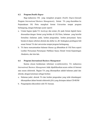 45
6.3. Program Double Degree
Bagi mahasiswa UK yang mengikuti program Double Degree (kecuali
Program International Business Management), format TA yang diserahkan ke
Perpustakaan UK Petra mengikuti format Universitas tempat program
berlangsung, dengan beberapa syarat seperti:
a. Urutan bagian (pada TA hardcopy dan urutan file pada format digital) harus
disesuaikan dengan format yang berlaku di UK Petra, halaman yang bersifat
formalitas (halaman judul, lembar pengesahan, lembar pernyataan) harus
berada di depan sebelum abstrak dan daftar isi, dll. Sedangkan pembagian bab
sesuai format TA dari universitas tempat program berlangsung.
b. TA harus mencantumkan halaman khusus yg dibutuhkan di UK Petra seperti
Lembar Pernyataan Persetujuan Publikasi Karya Ilmiah Untuk Kepentingan
Akademis, dan lain-lain.
6.4. Program International Business Management
Karena alasan kerahasiaan informasi (confidentiality), TA mahasiswa
International Business Management tidak dipublikasikan secara online di Internet
atau secara elektronik. Bagian TA yang dikumpulkan adalah halaman judul dan
abstrak, dengan ketentuan sebagai berikut:
a. Halaman judul, abstrak TA dan lembar pengesahan yang telah ditandangani
dikumpulkan dalam bentuk elektronik (file) yang disimpan dalam CD-ROM
b. Pengumpulan dikoordinir oleh TU Jurusan.
 