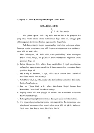 52
Lampiran 5: Contoh Kata Pengantar/Ucapan Terima Kasih
KATA PENGANTAR
+
+
Puji syukur kepada Tuhan Yang Maha Esa atas berkat dan pimpinan-Nya
yang telah penulis terima selama melaksanakan tugas akhir ini, sehingga pada
akhirnya penulis dapat menyelesaikan tugas akhir ini dengan baik.
Pada kesempatan ini penulis menyampaikan rasa terima kasih yang sebesar-
besarnya kepada orang-orang yang telah berperan sehingga dapat terselesaikannya
tugas akhir ini, antara lain :
1. Diah Dharmayanti, S.E., M.Si selaku dosen pembimbing I telah meluangkan
banyak waktu, tenaga, dan pikiran di dalam memberikan pengarahan dalam
penulisan skripsi ini.
2. Felicia Goenawan, S.E., selaku dosen pembimbing II telah membimbing,
meluangkan waktu, tenaga, dan pikiran di dalam memberikan pengarahan dalam
penulisan skripsi ini.
3. Drs. Ronny H. Mustamu, M.Mgt., selaku Dekan Jurusan Ilmu Komunikasi
Universitas Kristen Petra Surabaya.
4. Yola Damayanti, S.S., MSi., selaku ketua Jurusan Ilmu Komunikasi Universitas
Kristen Petra Surabaya.
5. Drs. Ido Prijana Hadi, M.Si., selaku Koordinator Skripsi Jurusan Ilmu
Komunikasi Universitas Kristen Petra Surabaya.
6. Segenap dosen dan staff pengajar di Jurusan Ilmu Komunikasi Universitas
Kristen Petra Surabaya.
7. Keluarga tercinta yang telah memberikan dukungan secara moril dan material.
8. Ayu Megawati, sebagai partner selama bimbingan skripsi dan teman-teman yang
telah banyak membantu dalam menyelesaikan tugas akhir ini. (Sella, Suchristin,
Yuvi, Indar, Hans, Edwin, Amel, Lia, Erwin, danOki)
2 x 1,5 lines spacing
 
