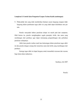 53
Lampiran 5: Contoh Kata Pengantar/Ucapan Terima Kasih (sambungan)
9. Pihak-pihak lain yang telah memberikan bantuan secara langsung maupun tidak
langsung dalam pembuatan tugas akhir ini yang tidak dapat disebutkan satu per
satu.
Penulis menyadari bahwa penulisan skripsi ini masih jauh dari sempurna.
Oleh karena itu, penulis mengharapkan segala petunjuk, kritik, dan saran yang
membangun dari pembaca agar dapat menunjang pengembangan dan perbaikan
penulisan selanjutnya.
Akhir kata penulis mohon maaf atas kekurangan dalam penulisan tugas akhir
ini dan penulis dengan senang hati menerima saran dan kritik yang membangun dari
pembaca.
Semoga tugas akhir ini dapat berguna untuk menambah wawasan dan wacana
bagi rekan-rekan mahasiswa.
Surabaya, Juli 2007
Penulis
 