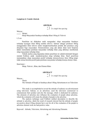 54
Lampiran 6: Contoh Abstrak
ABSTRAK
+
+
Merysa :
Skripsi
Sikap Masyarakat Surabaya terhadap Iklan I-Ring di Televisi
Penelitian ini dilakukan untik mengetahui sikap masyarakat Surabaya
terhadap tayangan iklan I-Ring melalui televisi. Indosat sebagai produsen I-Ring
menggunakan iklan televisi untuk mengkomunikasikan produk dan pesannya yang
ditujukan bagi masyarakat. Elemen-elemen yang ada dalam iklan turut berperan
dalam menentukan penilaian masyarakat terhadap iklan yang akhirnya membentuk
sikap masyarakat terhadap iklan.
Teknik analisa yang digunakan dalam penelitian ini adalah deskriptif dengan
metode Fishbein untuk mendeskripsikan sikap terhadap iklan. Hasil penelitian
menunjukkan sikap masyarakat positif terhadap elemen-elemen iklan I-Ring tetapi
tidak semua bernilai positif pada penilaian masyarakat terhadap kinerja elemen iklan.
Kata kunci :
Sikap, Televisi , Iklan, dan Elemen Iklan.
ABSTRACT
+
+
Merysa :
Thesis
The Attitude of People in Surabaya about I-Ring Advertiseme nt on Television
This study is accomplished to reveal the attitude of audience on advertisement
using television. Indosat, as an advertiser, used the television commercial to
communicate their product and also the message, which is dedicated for audience.
The elements of advertise also influence the evaluation of people about advertise,
which the evaluation will create the attitude of people to the advertise.
The analysis technique used Fishbein method description to describe the
attitude to advertise, which the result of research showed that the attitude of people
are positive about I-Ring element but is not for all of the evaluation of the people to
advertise element work are had positive value.
Keyword: Attitude, Television, Advertising and Advertising Elements.
Universitas Krsiten Petra
2 x single line spacing
2 x single line spacing
1,5 cm
 