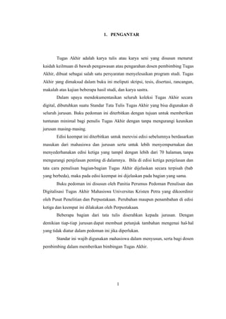 1
1. PENGANTAR
Tugas Akhir adalah karya tulis atau karya seni yang disusun menurut
kaidah keilmuan di bawah pengawasan atau pengarahan dosen pembimbing Tugas
Akhir, dibuat sebagai salah satu persyaratan menyelesaikan program studi. Tugas
Akhir yang dimaksud dalam buku ini meliputi skripsi, tesis, disertasi, rancangan,
makalah atas kajian beberapa hasil studi, dan karya sastra.
Dalam upaya mendokumentasikan seluruh koleksi Tugas Akhir secara
digital, dibutuhkan suatu Standar Tata Tulis Tugas Akhir yang bisa digunakan di
seluruh jurusan. Buku pedoman ini diterbitkan dengan tujuan untuk memberikan
tuntunan minimal bagi penulis Tugas Akhir dengan tanpa mengurangi keunikan
jurusan masing-masing.
Edisi keempat ini diterbitkan untuk merevisi edisi sebelumnya berdasarkan
masukan dari mahasiswa dan jurusan serta untuk lebih menyempurnakan dan
menyederhanakan edisi ketiga yang tampil dengan lebih dari 70 halaman, tanpa
mengurangi penjelasan penting di dalamnya. Bila di edisi ketiga penjelasan dan
tata cara penulisan bagian-bagian Tugas Akhir dijelaskan secara terpisah (bab
yang berbeda), maka pada edisi keempat ini dijelaskan pada bagian yang sama.
Buku pedoman ini disusun oleh Panitia Perumus Pedoman Penulisan dan
Digitalisasi Tugas Akhir Mahasiswa Universitas Kristen Petra yang dikoordinir
oleh Pusat Penelitian dan Perpustakaan. Perubahan maupun penambahan di edisi
ketiga dan keempat ini dilakukan oleh Perpustakaan.
Beberapa bagian dari tata tulis diserahkan kepada jurusan. Dengan
demikian tiap-tiap jurusan dapat membuat petunjuk tambahan mengenai hal-hal
yang tidak diatur dalam pedoman ini jika diperlukan.
Standar ini wajib digunakan mahasiswa dalam menyusun, serta bagi dosen
pembimbing dalam memberikan bimbingan Tugas Akhir.
 