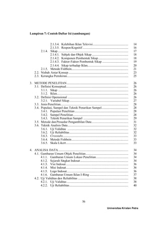 56
Lampiran 7: Contoh Daftar Isi (sambungan)
2.1.3.4. Kelebihan Iklan Televisi............................................. 14
2.1.3.5. Respon Kognitif .......................................................... 16
2.1.4. Sikap.......................................................................................... 17
2.1.4.1. Subjek dan Objek Sikap .............................................. 18
2.1.4.2. Komponen Pembentuk Sikap...................................... 18
2.1.4.3. Faktor-Faktor Pembentuk Sikap ................................. 19
2.1.4.4. Sikap terhadap Iklan.................................................... 20
2.1.5. Metode Fishbein........................................................................ 21
2.2. Nisbah Antar Konsep............................................................................ 23
2.3. Kerangka Pemikiran.............................................................................. 25
3. METODE PENELITIAN.............................................................................. 26
3.1. Definisi Konseptual............................................................................... 26
3.1.1. Sikap ......................................................................................... 26
3.1.2. Iklan........................................................................................... 26
3.2. Definisi Operasional ............................................................................. 26
3.2.1. Variabel Sikap........................................................................... 27
3.3. Jenis Penelitian...................................................................................... 28
3.4. Populasi, Sampel dan Teknik Penarikan Sampel.................................. 28
3.4.1. Populasi Penelitian.................................................................... 28
3.4.2. Sampel Penelitian...................................................................... 28
3.4.3. Teknik Penarikan Sampel ......................................................... 29
3.5. Metode danProsedur Pengambilan Data .............................................. 31
3.6. Teknik Analisis Data............................................................................. 32
3.6.1. Uji Validitas ............................................................................. 32
3.6.2. Uji Reliabilitas........................................................................... 32
3.6.3. Crosstabs................................................................................... 33
3.6.4. Metode Fishbein........................................................................ 33
3.6.5. Skala Likert............................................................................... 33
4. ANALISA DATA......................................................................................... 34
4.1. Gambaran Umum Objek Penelitian...................................................... 34
4.1.1. Gambaran Umum Lokasi Penelitian......................................... 34
4.1.2. Sejarah Singkat Indosat............................................................. 34
4.1.3. Visi Indosat............................................................................... 36
4.1.4. Misi Indosat............................................................................... 36
4.1.5. Logo Indosat.............................................................................. 36
4.1.6. Gambaran Umum Iklan I-Ring ................................................. 37
4.2. Uji Validitas dan Reliabilitas ................................................................ 38
4.2.1. Uji Validitas .............................................................................. 38
4.2.2. Uji Reliabilitas........................................................................... 40
Universitas Kristen Petra
 