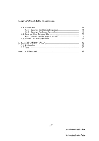 57
Lampiran 7: Contoh Daftar Isi (sambungan)
4.3. Analisa Data .......................................................................................... 41
4.3.1. Deskripsi Karakteristik Responden........................................... 41
4.3.2. Deskripsi Pandangan Responden.............................................. 46
4.4. Deskripsi Sikap Terhadap Iklan............................................................ 50
4.4.1. Analisis Tabulasi Silang (Crosstabs)........................................ 50
4.5. Analisis Data Metode Fishbein ............................................................. 59
5. KESIMPULAN DAN SARAN ..................................................................... 62
5.1. Kesimpulan........................................................................................... 62
5.2. Saran ................................................................................................... 63
DAFTAR REFERENSI....................................................................................... 65
Universitas Kristen Petra
Universitas Kristen Petra
 