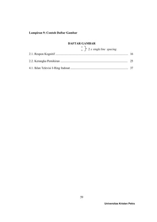 59
Lampiran 9: Contoh Daftar Gambar
DAFTAR GAMBAR
+
+
2.1. Respon Kognitif ............................................................................................... 16
2.2. Kerangka Pemikiran ........................................................................................ 25
4.1. Iklan Televisi I-Ring Indosat ........................................................................... 37
Universitas Kristen Petra
2 x single line spacing
 