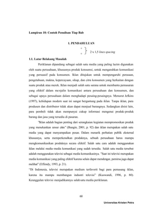60
Lampiran 10: Contoh Penulisan Tiap Bab
1. PENDAHULUAN
+
+
1.1. Latar Belakang Masalah
Periklanan dipandang sebagai salah satu media yang paling lazim digunakan
oleh suatu perusahaan, khususnya produk konsumsi, untuk mengarahkan komunikasi
yang persuasif pada konsumen. Iklan ditujukan untuk mempengaruhi perasaan,
pengetahuan, makna, kepercayaan, sikap, dan citra konsumen yang berkaitan dengan
suatu produk atau merek. Iklan menjadi salah satu sarana untuk membantu pemasaran
yang efektif dalam menjalin komunikasi antara perusahaan dan konsumen, dan
sebagai upaya perusahaan dalam menghadapi pesaing-pesaingnya. Menurut Jefkins
(1997), kehidupan modern saat ini sangat bergantung pada iklan. Tanpa iklan, para
produsen dan distributor tidak akan dapat menjual barangnya. Sedangkan disisi lain,
para pembeli tidak akan mempunyai cukup informasi mengenai produk-produk
barang dan jasa yang tersedia di pasaran.
”Iklan adalah bagian penting dari serangkaian kegiatan mempromosikan produk
yang menekankan unsur citra” (Bungin, 2001, p. 92) dan iklan merupakan salah satu
media yang dapat menyampaikan pesan. Dalam menarik perhatian publik eksternal
khususnya, serta memperkenalkan produknya, sebuah perusahaan harus mampu
mengkomunikasikan produknya secara efektif. Salah satu cara adalah menggunakan
iklan melalui media-media komunikasi yang sudah tersedia. Salah satu media tersebut
adalah menggunakan televisi sebagai media komunikasinya. ”Saat ini televisi merupakan
media komunikasi yang paling efektif karena selain dapat mendengar, pemirsa juga dapat
melihat” (Effendy, 1993, p. 21).
“Di Indonesia, televisi merupakan medium terfavorit bagi para pemasang iklan,
karena itu mampu membangun industri televisi” (Kuswandi, 1996, p. 80).
Keunggulan televisi menjadikannya salahsatu media periklanan.
2 x 1,5 lines spacing
Universitas Kristen Petra
 