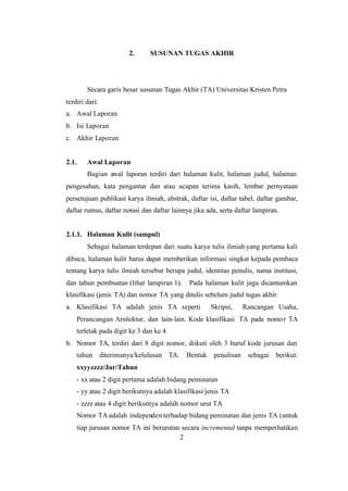 2
2. SUSUNAN TUGAS AKHIR
Secara garis besar susunan Tugas Akhir (TA) Universitas Kristen Petra
terdiri dari:
a. Awal Laporan
b. Isi Laporan
c. Akhir Laporan
2.1. Awal Laporan
Bagian awal laporan terdiri dari halaman kulit, halaman judul, halaman
pengesahan, kata pengantar dan atau ucapan terima kasih, lembar pernyataan
persetujuan publikasi karya ilmiah, abstrak, daftar isi, daftar tabel, daftar gambar,
daftar rumus, daftar notasi dan daftar lainnya jika ada, serta daftar lampiran.
2.1.1. Halaman Kulit (sampul)
Sebagai halaman terdepan dari suatu karya tulis ilmiah yang pertama kali
dibaca, halaman kulit harus dapat memberikan informasi singkat kepada pembaca
tentang karya tulis ilmiah tersebut berupa judul, identitas penulis, nama institusi,
dan tahun pembuatan (lihat lampiran 1). Pada halaman kulit juga dicantumkan
klasifikasi (jenis TA) dan nomor TA yang ditulis sebelum judul tugas akhir.
a. Klasifikasi TA adalah jenis TA seperti Skripsi, Rancangan Usaha,
Perancangan Arsitektur, dan lain-lain. Kode klasifikasi TA pada nomor TA
terletak pada digit ke 3 dan ke 4.
b. Nomor TA, terdiri dari 8 digit nomor, diikuti oleh 3 huruf kode jurusan dan
tahun diterimanya/kelulusan TA. Bentuk penulisan sebagai berikut:
xxyyzzzz/Jur/Tahun
- xx atau 2 digit pertama adalah bidang peminatan
- yy atau 2 digit berikutnya adalah klasifikasi/jenis TA
- zzzz atau 4 digit berikutnya adalah nomor urut TA
Nomor TA adalah independen terhadap bidang peminatan dan jenis TA (untuk
tiap jurusan nomor TA ini berurutan secara incremental tanpa memperhatikan
 