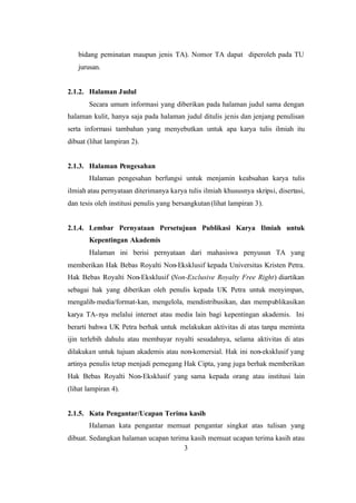 3
bidang peminatan maupun jenis TA). Nomor TA dapat diperoleh pada TU
jurusan.
2.1.2. Halaman Judul
Secara umum informasi yang diberikan pada halaman judul sama dengan
halaman kulit, hanya saja pada halaman judul ditulis jenis dan jenjang penulisan
serta informasi tambahan yang menyebutkan untuk apa karya tulis ilmiah itu
dibuat (lihat lampiran 2).
2.1.3. Halaman Pengesahan
Halaman pengesahan berfungsi untuk menjamin keabsahan karya tulis
ilmiah atau pernyataan diterimanya karya tulis ilmiah khususnya skripsi, disertasi,
dan tesis oleh institusi penulis yang bersangkutan(lihat lampiran 3).
2.1.4. Lembar Pernyataan Persetujuan Publikasi Karya Ilmiah untuk
Kepentingan Akademis
Halaman ini berisi pernyataan dari mahasiswa penyusun TA yang
memberikan Hak Bebas Royalti Non-Eksklusif kepada Universitas Kristen Petra.
Hak Bebas Royalti Non-Eksklusif (Non-Exclusive Royalty Free Right) diartikan
sebagai hak yang diberikan oleh penulis kepada UK Petra untuk menyimpan,
mengalih-media/format-kan, mengelola, mendistribusikan, dan mempublikasikan
karya TA-nya melalui internet atau media lain bagi kepentingan akademis. Ini
berarti bahwa UK Petra berhak untuk melakukan aktivitas di atas tanpa meminta
ijin terlebih dahulu atau membayar royalti sesudahnya, selama aktivitas di atas
dilakukan untuk tujuan akademis atau non-komersial. Hak ini non-eksklusif yang
artinya penulis tetap menjadi pemegang Hak Cipta, yang juga berhak memberikan
Hak Bebas Royalti Non-Eksklusif yang sama kepada orang atau institusi lain
(lihat lampiran 4).
2.1.5. Kata Pengantar/Ucapan Terima kasih
Halaman kata pengantar memuat pengantar singkat atas tulisan yang
dibuat. Sedangkan halaman ucapan terima kasih memuat ucapan terima kasih atau
 