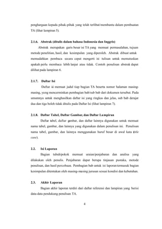 4
penghargaan kepada pihak-pihak yang telah terlibat/membantu dalam pembuatan
TA (lihat lampiran 5).
2.1.6. Abstrak (ditulis dalam bahasa Indonesia dan Inggris)
Abstrak merupakan garis besar isi TA yang memuat permasalahan, tujuan
metode penelitian, hasil, dan kesimpulan yang diperoleh. Abstrak dibuat untuk
memudahkan pembaca secara cepat mengerti isi tulisan untuk memutuskan
apakah perlu membaca lebih lanjut atau tidak. Contoh penulisan abstrak dapat
dilihat pada lampiran 6.
2.1.7. Daftar Isi
Daftar isi memuat judul tiap bagian TA beserta nomor halaman masing-
masing, yang mencerminkan pembagian bab/sub bab dari dokumen tersebut. Pada
umumnya untuk menghasilkan daftar isi yang ringkas dan jelas, sub bab derajat
dua dan tiga boleh tidak ditulis pada Daftar Isi (lihat lampiran 7).
2.1.8. Daftar Tabel, Daftar Gambar, dan Daftar Lampiran
Daftar tabel, daftar gambar, dan daftar lainnya digunakan untuk memuat
nama tabel, gambar, dan lainnya yang digunakan dalam penulisan ini. Penulisan
nama tabel, gambar, dan lainnya menggunakan huruf besar di awal kata (title
case).
2.2. Isi Laporan
Bagian tubuh/pokok memuat uraian/penjabaran dan analisa yang
dilakukan oleh penulis. Penjabaran dapat berupa tinjauan pustaka, metode
penulisan, dan hasil percobaan. Pembagian bab untuk isi laporantermasuk bagian
kesimpulan ditentukan oleh masing-masing jurusan sesuai kondisi dan kebutuhan.
2.3. Akhir Laporan
Bagian akhir laporan terdiri dari daftar referensi dan lampiran yang berisi
data-data pendukung penulisan TA.
 